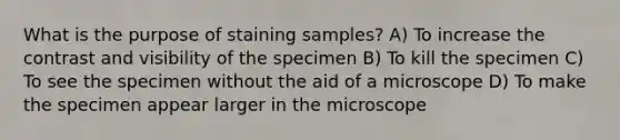 What is the purpose of staining samples? A) To increase the contrast and visibility of the specimen B) To kill the specimen C) To see the specimen without the aid of a microscope D) To make the specimen appear larger in the microscope