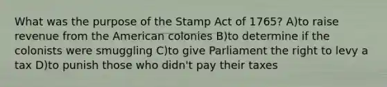 What was the purpose of the Stamp Act of 1765? A)to raise revenue from the American colonies B)to determine if the colonists were smuggling C)to give Parliament the right to levy a tax D)to punish those who didn't pay their taxes