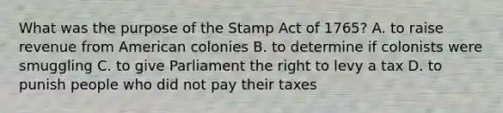 What was the purpose of the Stamp Act of 1765? A. to raise revenue from American colonies B. to determine if colonists were smuggling C. to give Parliament the right to levy a tax D. to punish people who did not pay their taxes