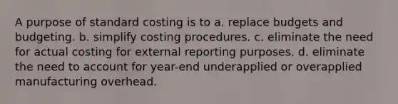 A purpose of standard costing is to a. replace budgets and budgeting. b. simplify costing procedures. c. eliminate the need for actual costing for external reporting purposes. d. eliminate the need to account for year-end underapplied or overapplied manufacturing overhead.