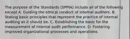 The purpose of the Standards (SPPIA) include all of the following except A. Guiding the ethical conduct of internal auditors. B. Stating basic principles that represent the practice of internal auditing as it should be. C. Establishing the basis for the measurement of internal audit performance. D. Fostering improved organizational processes and operations.