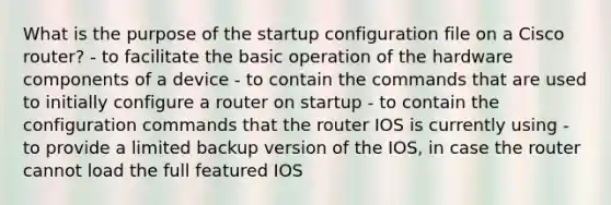 What is the purpose of the startup configuration file on a Cisco router? - to facilitate the basic operation of the hardware components of a device - to contain the commands that are used to initially configure a router on startup - to contain the configuration commands that the router IOS is currently using - to provide a limited backup version of the IOS, in case the router cannot load the full featured IOS