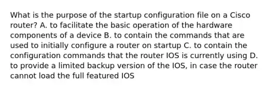 What is the purpose of the startup configuration file on a Cisco router? A. to facilitate the basic operation of the hardware components of a device B. to contain the commands that are used to initially configure a router on startup C. to contain the configuration commands that the router IOS is currently using D. to provide a limited backup version of the IOS, in case the router cannot load the full featured IOS