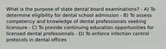 What is the purpose of state dental board examinations? - A) To determine eligibility for dental school admission - B) To assess competency and knowledge of dental professionals seeking licensure - C) To provide continuing education opportunities for licensed dental professionals - D) To enforce infection control protocols in dental offices