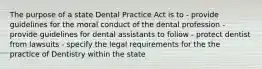 The purpose of a state Dental Practice Act is to - provide guidelines for the moral conduct of the dental profession - provide guidelines for dental assistants to follow - protect dentist from lawsuits - specify the legal requirements for the the practice of Dentistry within the state