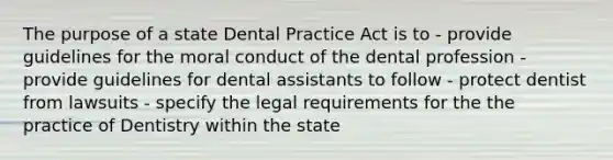 The purpose of a state Dental Practice Act is to - provide guidelines for the moral conduct of the dental profession - provide guidelines for dental assistants to follow - protect dentist from lawsuits - specify the legal requirements for the the practice of Dentistry within the state