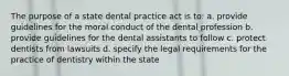 The purpose of a state dental practice act is to: a. provide guidelines for the moral conduct of the dental profession b. provide guidelines for the dental assistants to follow c. protect dentists from lawsuits d. specify the legal requirements for the practice of dentistry within the state