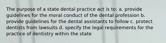 The purpose of a state dental practice act is to: a. provide guidelines for the moral conduct of the dental profession b. provide guidelines for the dental assistants to follow c. protect dentists from lawsuits d. specify the legal requirements for the practice of dentistry within the state