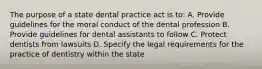 The purpose of a state dental practice act is to: A. Provide guidelines for the moral conduct of the dental profession B. Provide guidelines for dental assistants to follow C. Protect dentists from lawsuits D. Specify the legal requirements for the practice of dentistry within the state