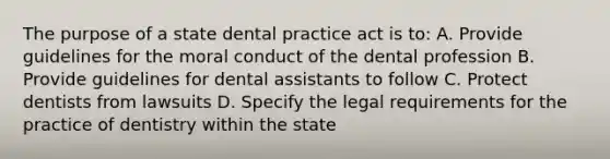 The purpose of a state dental practice act is to: A. Provide guidelines for the moral conduct of the dental profession B. Provide guidelines for dental assistants to follow C. Protect dentists from lawsuits D. Specify the legal requirements for the practice of dentistry within the state