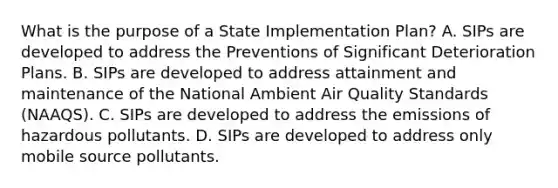 What is the purpose of a State Implementation Plan? A. SIPs are developed to address the Preventions of Significant Deterioration Plans. B. SIPs are developed to address attainment and maintenance of the National Ambient Air Quality Standards (NAAQS). C. SIPs are developed to address the emissions of hazardous pollutants. D. SIPs are developed to address only mobile source pollutants.