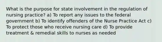 What is the purpose for state involvement in the regulation of nursing practice? a) To report any issues to the federal government b) To identify offenders of the Nurse Practice Act c) To protect those who receive nursing care d) To provide treatment & remedial skills to nurses as needed