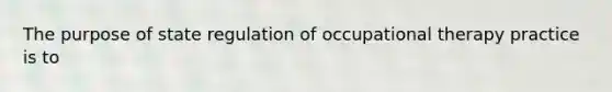 The purpose of state regulation of occupational therapy practice is to