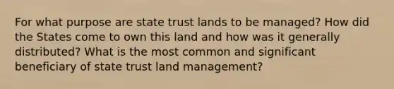 For what purpose are state trust lands to be managed? How did the States come to own this land and how was it generally distributed? What is the most common and significant beneficiary of state trust land management?