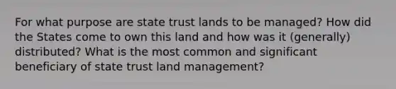 For what purpose are state trust lands to be managed? How did the States come to own this land and how was it (generally) distributed? What is the most common and significant beneficiary of state trust land management?