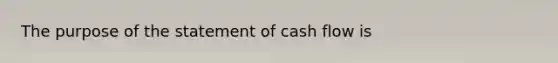 The purpose of the statement of cash flow is