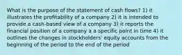 What is the purpose of the statement of cash flows? 1) it illustrates the profitability of a company 2) it is intended to provide a cash-based view of a company 3) it reports the financial position of a company a a specific point in time 4) it outlines the changes in stockholders' equity accounts from the beginning of the period to the end of the period