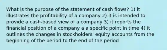 What is the purpose of the statement of cash flows? 1) it illustrates the profitability of a company 2) it is intended to provide a cash-based view of a company 3) it reports the financial position of a company a a specific point in time 4) it outlines the changes in stockholders' equity accounts from the beginning of the period to the end of the period