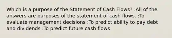 Which is a purpose of the Statement of Cash Flows? :All of the answers are purposes of the statement of cash flows. :To evaluate management decisions :To predict ability to pay debt and dividends :To predict future cash flows