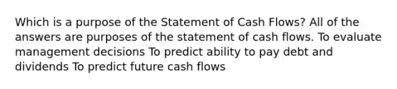 Which is a purpose of the Statement of Cash Flows? All of the answers are purposes of the statement of cash flows. To evaluate management decisions To predict ability to pay debt and dividends To predict future cash flows