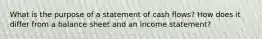 What is the purpose of a statement of cash flows? How does it differ from a balance sheet and an income statement?