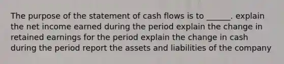 The purpose of the statement of cash flows is to ______. explain the net income earned during the period explain the change in retained earnings for the period explain the change in cash during the period report the assets and liabilities of the company