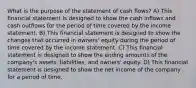 What is the purpose of the statement of cash flows? A) This financial statement is designed to show the cash inflows and cash outflows for the period of time covered by the income statement. B) This financial statement is designed to show the changes that occurred in owners' equity during the period of time covered by the income statement. C) This financial statement is designed to show the ending amounts of the company's assets, liabilities, and owners' equity. D) This financial statement is designed to show the net income of the company for a period of time.