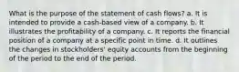 What is the purpose of the statement of cash flows? a. It is intended to provide a cash-based view of a company. b. It illustrates the profitability of a company. c. It reports the financial position of a company at a specific point in time. d. It outlines the changes in stockholders' equity accounts from the beginning of the period to the end of the period.