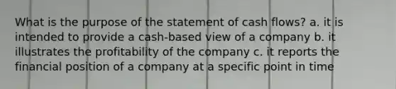 What is the purpose of the statement of cash flows? a. it is intended to provide a cash-based view of a company b. it illustrates the profitability of the company c. it reports the financial position of a company at a specific point in time