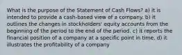 What is the purpose of the Statement of Cash Flows? a) it is intended to provide a cash-based view of a company. b) it outlines the changes in stockholders' equity accounts from the beginning of the period to the end of the period. c) it reports the financial position of a company at a specific point in time. d) it illustrates the profitability of a company