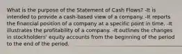 What is the purpose of the Statement of Cash Flows? -It is intended to provide a cash-based view of a company. -It reports the financial position of a company at a specific point in time. -It illustrates the profitability of a company. -It outlines the changes in stockholders' equity accounts from the beginning of the period to the end of the period.