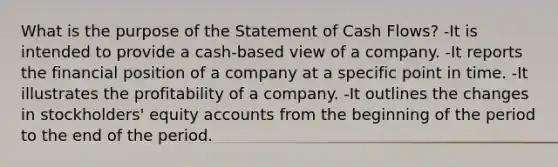 What is the purpose of the Statement of Cash Flows? -It is intended to provide a cash-based view of a company. -It reports the financial position of a company at a specific point in time. -It illustrates the profitability of a company. -It outlines the changes in stockholders' equity accounts from the beginning of the period to the end of the period.