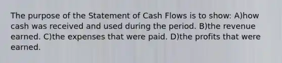 The purpose of the Statement of Cash Flows is to show: A)how cash was received and used during the period. B)the revenue earned. C)the expenses that were paid. D)the profits that were earned.