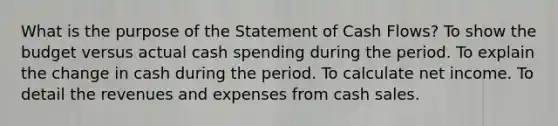 What is the purpose of the Statement of Cash Flows? To show the budget versus actual cash spending during the period. To explain the change in cash during the period. To calculate net income. To detail the revenues and expenses from cash sales.