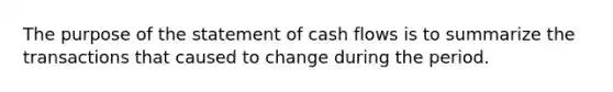 The purpose of the statement of cash flows is to summarize the transactions that caused to change during the period.