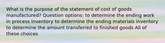 What is the purpose of the statement of cost of goods manufactured? Question options: to determine the ending work in process inventory to determine the ending materials inventory to determine the amount transferred to finished goods All of these choices