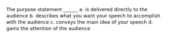 The purpose statement ______ a. is delivered directly to the audience b. describes what you want your speech to accomplish with the audience c. conveys the main idea of your speech d. gains the attention of the audience