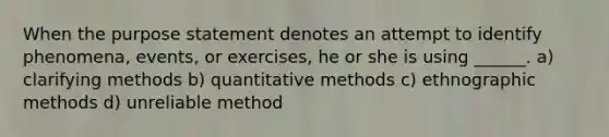 When the purpose statement denotes an attempt to identify phenomena, events, or exercises, he or she is using ______. a) clarifying methods b) quantitative methods c) ethnographic methods d) unreliable method