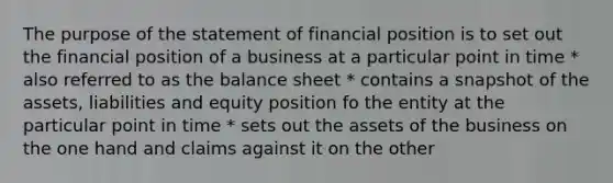 The purpose of the statement of financial position is to set out the financial position of a business at a particular point in time * also referred to as the balance sheet * contains a snapshot of the assets, liabilities and equity position fo the entity at the particular point in time * sets out the assets of the business on the one hand and claims against it on the other