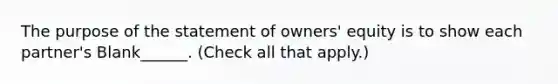 The purpose of the statement of owners' equity is to show each partner's Blank______. (Check all that apply.)