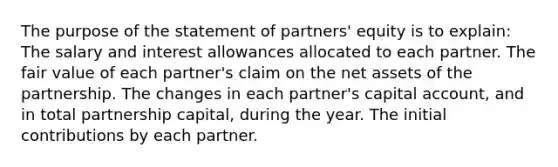 The purpose of the statement of partners' equity is to explain: The salary and interest allowances allocated to each partner. The fair value of each partner's claim on the net assets of the partnership. The changes in each partner's capital account, and in total partnership capital, during the year. The initial contributions by each partner.