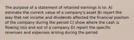 The purpose of a statement of retained earnings is to: A) estimate the current value of a company's asset B) report the way that net income and dividends affected the financial position of the company during the period C) show where the cash is flowing into and out of a company D) report the specific revenues and expenses arising during the period