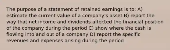 The purpose of a statement of retained earnings is to: A) estimate the current value of a company's asset B) report the way that net income and dividends affected the financial position of the company during the period C) show where the cash is flowing into and out of a company D) report the specific revenues and expenses arising during the period