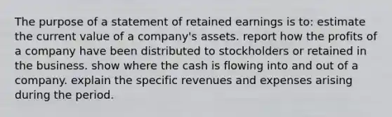 The purpose of a statement of retained earnings is to: estimate the current value of a company's assets. report how the profits of a company have been distributed to stockholders or retained in the business. show where the cash is flowing into and out of a company. explain the specific revenues and expenses arising during the period.