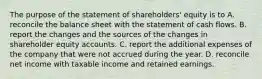 The purpose of the statement of shareholders' equity is to A. reconcile the balance sheet with the statement of cash flows. B. report the changes and the sources of the changes in shareholder equity accounts. C. report the additional expenses of the company that were not accrued during the year. D. reconcile net income with taxable income and retained earnings.