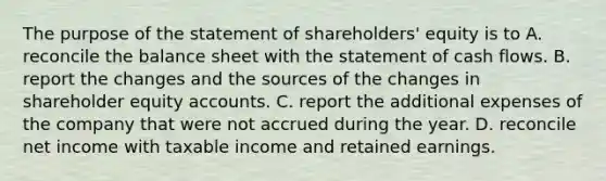 The purpose of the statement of shareholders' equity is to A. reconcile the balance sheet with the statement of cash flows. B. report the changes and the sources of the changes in shareholder equity accounts. C. report the additional expenses of the company that were not accrued during the year. D. reconcile net income with taxable income and retained earnings.