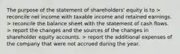 The purpose of the statement of shareholders' equity is to > reconcile net income with taxable income and retained earnings. > reconcile the balance sheet with the statement of cash flows. > report the changes and the sources of the changes in shareholder equity accounts. > report the additional expenses of the company that were not accrued during the year.