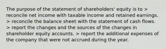 The purpose of the statement of shareholders' equity is to > reconcile net income with taxable income and retained earnings. > reconcile the balance sheet with the statement of cash flows. > report the changes and the sources of the changes in shareholder equity accounts. > report the additional expenses of the company that were not accrued during the year.