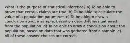 What is the purpose of statistical inference? a) To be able to prove that certain claims are true. b) To be able to calculate the value of a population parameter. c) To be able to draw a conclusion about a sample, based on data that was gathered from the population. d) To be able to draw a conclusion about the population, based on data that was gathered from a sample. e) All of these answer choices are correct.