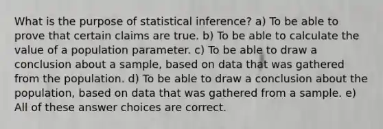 What is the purpose of statistical inference? a) To be able to prove that certain claims are true. b) To be able to calculate the value of a population parameter. c) To be able to draw a conclusion about a sample, based on data that was gathered from the population. d) To be able to draw a conclusion about the population, based on data that was gathered from a sample. e) All of these answer choices are correct.